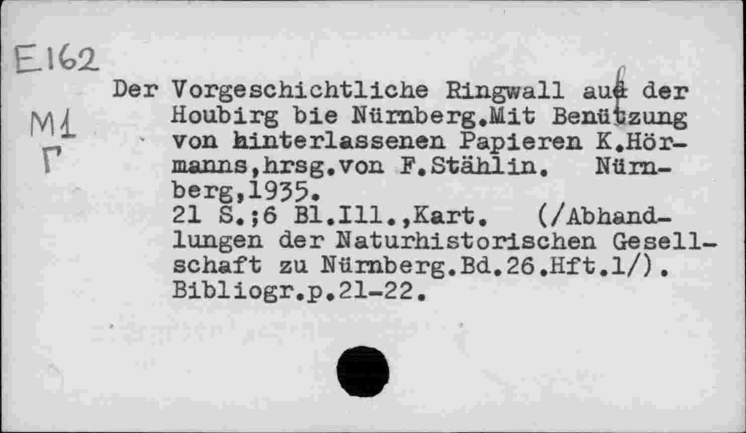 ﻿Elto
Ml
Г
Der Vorgeschichtliche Ringwall aud der Houbirg bie Nümberg.Mit Benützung ' von hinterlassenen Papieren K.Hör-manns,hrsg.von F. Stähl in. Nürnberg, 1955.
21 S.;6 Bl.Ill.,Kart.	(/Abhand-
lungen der Naturhistorischen Gesellschaft zu Nürnberg.Bd.26.Hft.1/). Bibliogr.p.21-22.